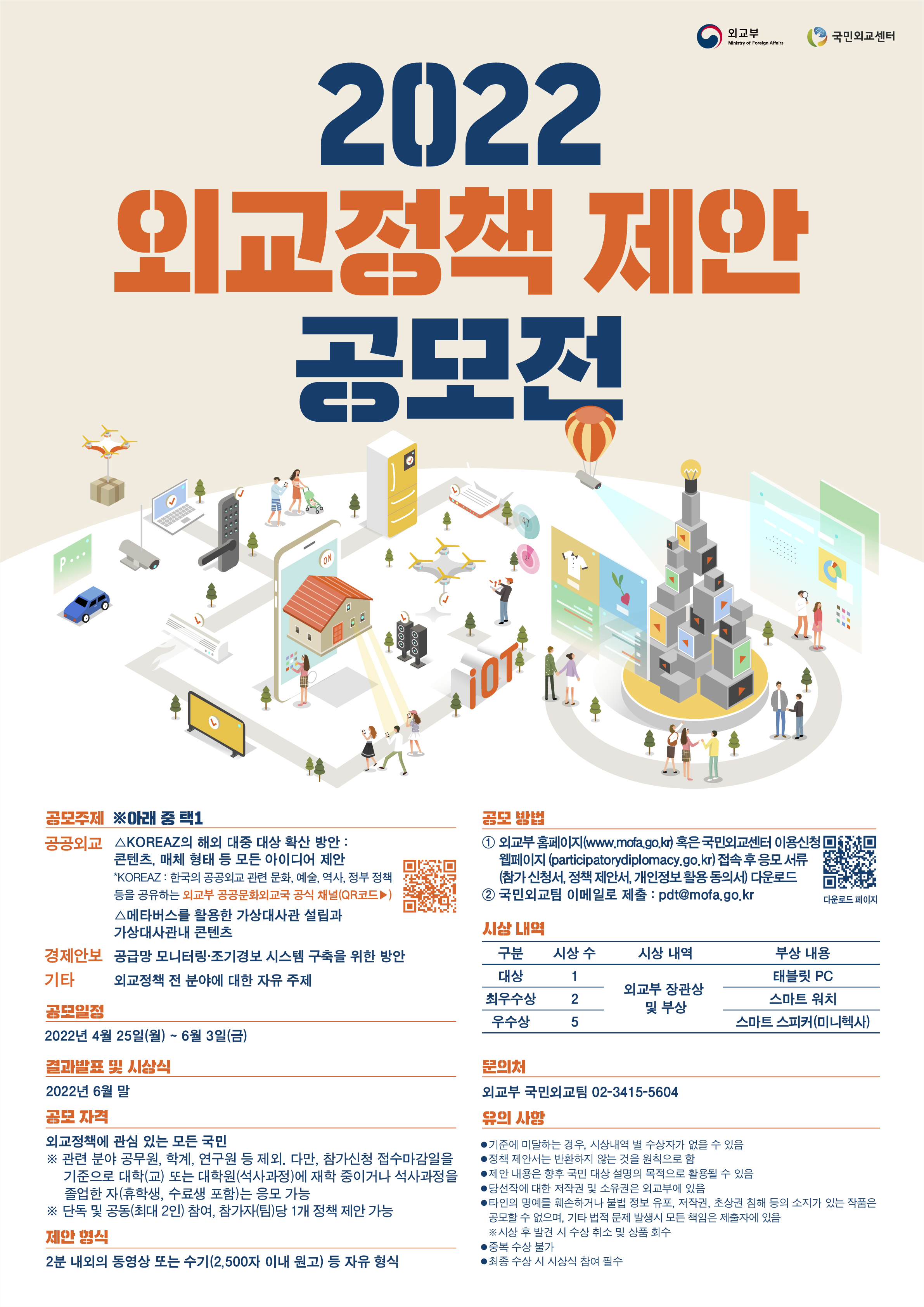 「2022 외교정책 제안 공모전」 개최 -
외교부는 외교정책에 대한 국민의 목소리를 청취하고 국민의 의견을 정책에 반영하기 위해 「2022년 외교정책 제안 공모전」을 실시합니다. 국민 여러분의 많은 관심과 참여를 바랍니다.

□ 공모 주제 (다음 중 택1)
  ㅇ (경제안보) 공급망 모니터링·조기경보 시스템 구축을 위한 방안
  ㅇ (공공외교) △KOREAZ※의 해외 대중 대상 확산 방안 : 콘텐츠·매체 형태 등 모든 아이디어 제안 △메타버스를 활용한 가상대사관 설립과 가상대사관내 콘텐츠
     ※ KOREAZ : 한국의 공공외교 관련 문화, 예술, 역사, 정부 정책 등을 공유하는 외교부 공공문화외교국 공식 채널
  ㅇ (기타) 외교정책 전 분야에 대한 자유 주제
□ 공모 일정 : 4.25.(월)~6.3.(금)
□ 결과 발표 및 시상식 : 6월 말
□ 공모 자격 : 외교정책에 관심 있는 모든 국민
     ※ 관련 분야 공무원, 학계, 연구원 등 제외. 다만, 참가신청 접수마감일을 기준으로 대학(교) 또는 대학원(석사 과정)에 재학중이거나 석사과정을 졸업한 자(휴학생, 수료생 포함)는 응모 가능
     ※ 단독 및 공동(최대 2인) 참여, 참가자(팀)당 1개 정책 제안 가능
□ 제안 형식 : 2분 내외의 동영상 또는 수기(2,500자 이내 원고) 등 자유 형식
□ 공모 방법 : 외교부 홈페이지(www.mofa.go.kr) 혹은 국민외교센터 이용신청 웹페이지(participatorydiplomacy.go.kr)에 게시되어 있는 참가신청서(개인정보활용동의서, 참가신청서, 정책제안서)를 작성하여 이메일(pdt@mofa.go.kr)로 제출
□ 시상 내역
  ㅇ 대상 (1인/팀), 최우수상 (2인/팀), 우수상(5인/팀) 에 대한 외교부장관 명의 상장 및 부상 
 * 부상 내역 : 대상 - 태블릿 PC / 최우수상 - 스마트 워치 / 우수상 - 스마트 스피커 (미니헥사)
 * 제안 응모 수, 심사기간 등에 따라 우수작 발표 일정 및 시상내역이 변경될 수 있습니다.
□ 유의 및 안내사항
  ㅇ 기준에 미달하는 경우, 시상내역 별 수상자가 없을 수 있습니다. 
  ㅇ 정책 제안서는 반환하지 않는 것을 원칙으로 합니다. 
  ㅇ 제안 내용은 향후 국민 대상 설명의 목적으로 활용될 수 있습니다. 
  ㅇ 당선작에 대한 저작권 및 소유권은 외교부에 있습니다. 
  ㅇ 타인의 명예를 훼손하거나 불법 정보 유포, 저작권, 초상권 침해 등의 소지가 있는 작품은 공모할 수 없으며, 기타 법적 문제 발생 시 모든 책임은 제출자에게 있습니다. 
    * 시상 후 발견 시, 수상 취소 및 부상 회수
  ㅇ 중복 수상 불가합니다. 
  ㅇ 최종 수상 시, 시상식 참여는 필수입니다. 
□ 문의처
  ㅇ 외교부 국민외교팀 : 02-3415-5604