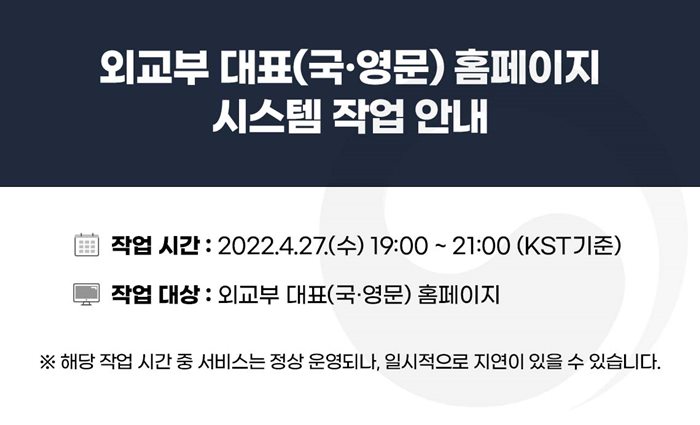 외교부 대표(국·영문)홈페이지 시스템 작업안내
작업시간:2022.4.27.(수) 19:00 ~21:00(KST기준)
작업대상:외교부 대표(국영문)홈페이지
※해당 작업 시간 중 서비스는 정상 운영되나, 일시적으로 지연이 있을 수 있습니다.