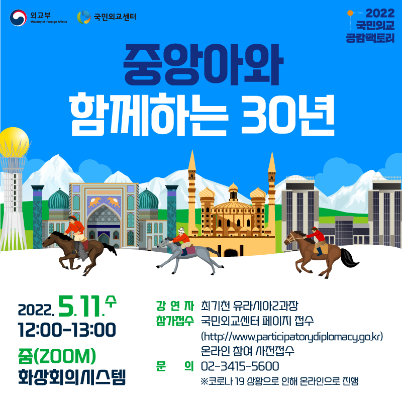 외교부 국민외교센터 2022 
국민외교 공감팩토리
중앙아와 함께하는 30년
2022.5.11.수 12:00-13:00 줌(ZOOM)화상회의시스템
강연자 최기천 유라시아2과장
참가접수 국민외교센터 페이지 접수 ( https://www.participatorydiplomacy.go.kr )온라인참여 사전접수
문의 02-3412-5600
※코로나 19 상황으로 인해 온라인으로 진행